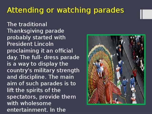 Attending or watching parades The traditional Thanksgiving parade probably started with President Lincoln proclaiming it an official day. The full- dress parade is a way to display the country's military strength and discipline. The main aim of such parades is to lift the spirits of the spectators, provide them with wholesome entertainment. In the present day, parades are accompanied with musical shows and celebrities.  