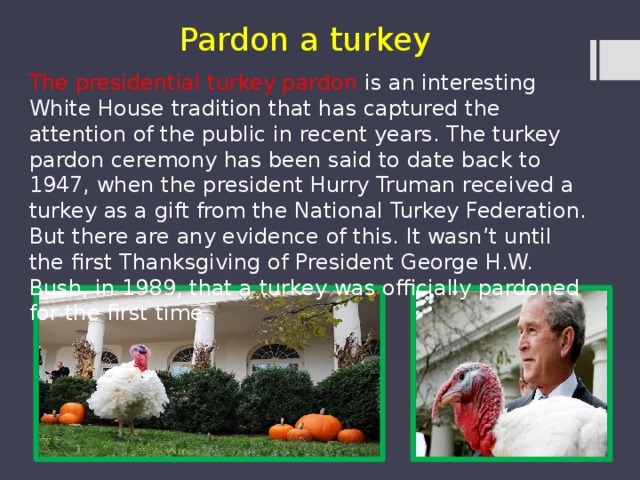 Pardon a turkey The presidential turkey pardon is an interesting White House tradition that has captured the attention of the public in recent years. The turkey pardon ceremony has been said to date back to 1947, when the president Hurry Truman received a turkey as a gift from the National Turkey Federation. But there are any evidence of this. It wasn’t until the first Thanksgiving of President George H.W. Bush, in 1989, that a turkey was officially pardoned for the first time. 