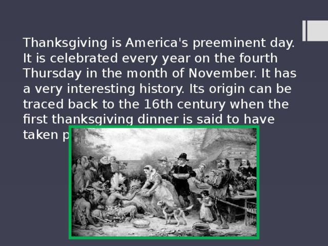 Thanksgiving is America's preeminent day. It is celebrated every year on the fourth Thursday in the month of November. It has a very interesting history. Its origin can be traced back to the 16th century when the first thanksgiving dinner is said to have taken place. 