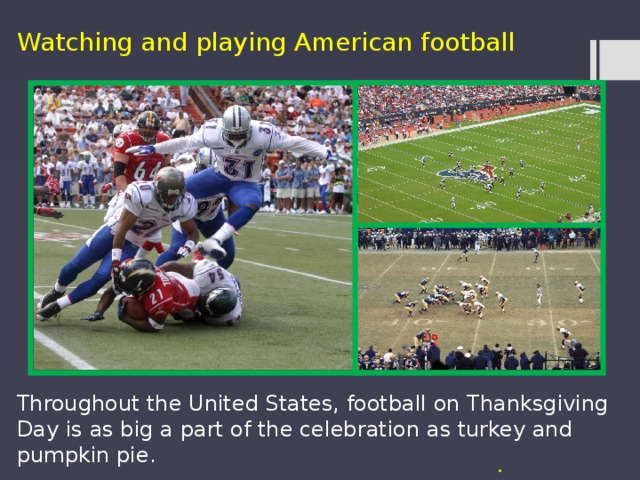 Watching and playing American football Throughout the United States, football on Thanksgiving Day is as big a part of the celebration as turkey and pumpkin pie. .  