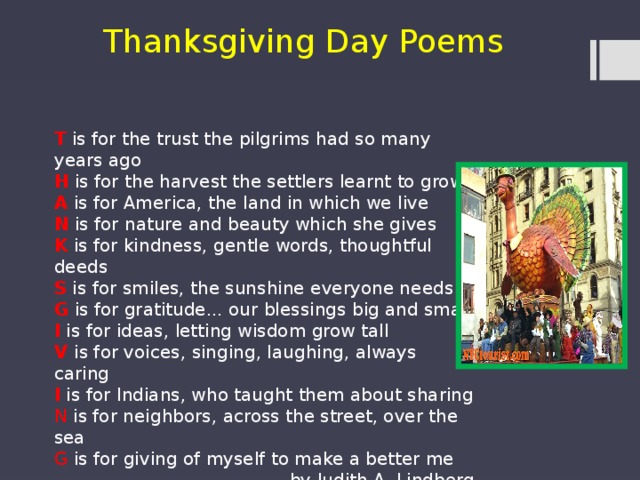 Thanksgiving Day Poems T is for the trust the pilgrims had so many years ago H is for the harvest the settlers learnt to grow A is for America, the land in which we live N is for nature and beauty which she gives K is for kindness, gentle words, thoughtful deeds S is for smiles, the sunshine everyone needs G is for gratitude... our blessings big and small I is for ideas, letting wisdom grow tall V is for voices, singing, laughing, always caring I is for Indians, who taught them about sharing N is for neighbors, across the street, over the sea G is for giving of myself to make a better me by Judith.A. Lindberg 