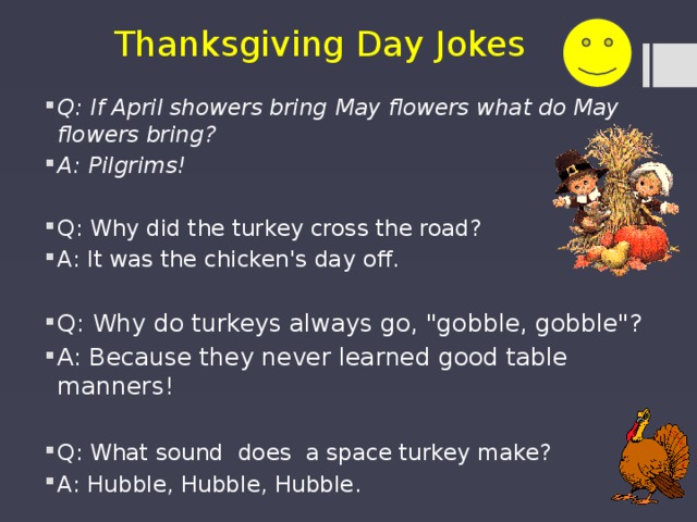 Thanksgiving Day Jokes Q: If April showers bring May flowers what do May flowers bring? A: Pilgrims! Q: Why did the turkey cross the road? A: It was the chicken's day off . Q: Why do turkeys always go, 