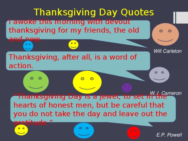 Thanksgiving Day Quotes I awoke this morning with devout thanksgiving for my friends, the old and new.    Will Carleton    W.J. Cameron    E.P. Powell Thanksgiving, after all, is a word of action. “ Thanksgiving Day is a jewel, to set in the hearts of honest men, but be careful that you do not take the day and leave out the gratitude.” 