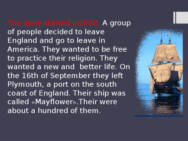 The story started in1620. A group of people decided to leave England and go to leave in America. They wanted to be free to practice their religion. They wanted a new and better life. On the 16th of September they left Plymouth, a port on the south coast of England. Their ship was called « Mayflower » .Their were about a hundred of them. 