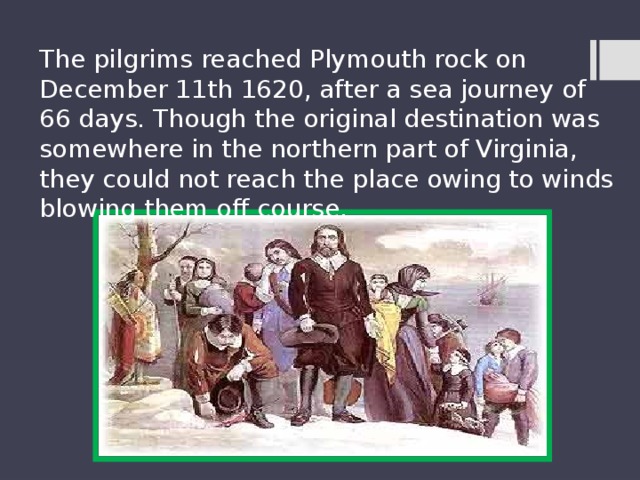 The pilgrims reached Plymouth rock on December 11th 1620, after a sea journey of 66 days. Though the original destination was somewhere in the northern part of Virginia, they could not reach the place owing to winds blowing them off course. 
