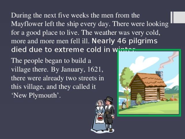 During the next five weeks the men from the Mayflower left the ship every day. There were looking for a good place to live. The weather was very cold, more and more men fell ill. Nearly 46 pilgrims died due to extreme cold in winter. The people began to build a village there.  By January, 1621, there were already two streets in this village, and they called it ‘New Plymouth’. 