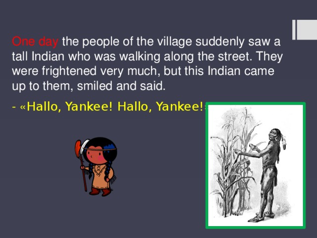 One day the people of the village suddenly saw a tall Indian who was walking along the street. They were frightened very much, but this Indian came up to them, smiled and said. - « Hallo, Yankee! Hallo, Yankee! » 