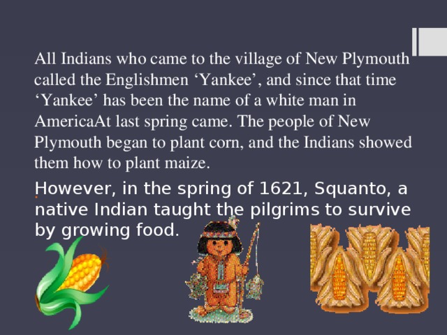 All Indians who came to the village of New Plymouth called the Englishmen ‘Yankee’, and since that time ‘Yankee’ has been the name of a white man in AmericaAt last spring came. The people of New Plymouth began to plant corn, and the Indians showed them how to plant maize. . However, in the spring of 1621, Squanto, a native Indian taught the pilgrims to survive by growing food. 