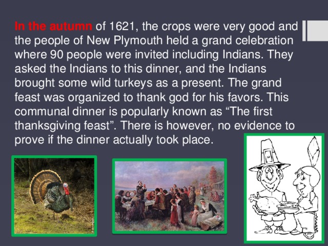 In the autumn of 1621, the crops were very good and the people of New Plymouth held a grand celebration where 90 people were invited including Indians. They asked the Indians to this dinner, and the Indians brought some wild turkeys as a present. The grand feast was organized to thank god for his favors. This communal dinner is popularly known as “The first thanksgiving feast”. There is however, no evidence to prove if the dinner actually took place. 