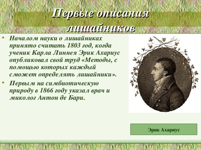 Первые описания лишайников Началом науки о лишайниках принято считать 1803 год, когда ученик Карла Линнея Эрик Ахариус опубликовал свой труд «Методы, с помощью которых каждый сможет определять лишайники». Первым на симбиотическую природу в 1866 году указал врач и миколог Антон де Бари.  Эрик Ахариус 