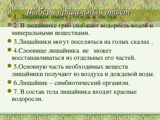 Выбери правильный ответ   1. Лишайник имеет стебель и листья. 2. В лишайнике гриб снабжает водоросль водой и минеральными веществами. 3.Лишайники могут поселяться на голых скалах . 4.Слоевище лишайника не может восстанавливаться из отдельных его частей. 5.Основную часть необходимых веществ лишайники получают из воздуха и дождевой воды. 6.Лишайник – симбиотический организм. 7. В состав тела лишайника входят красные водоросли. 