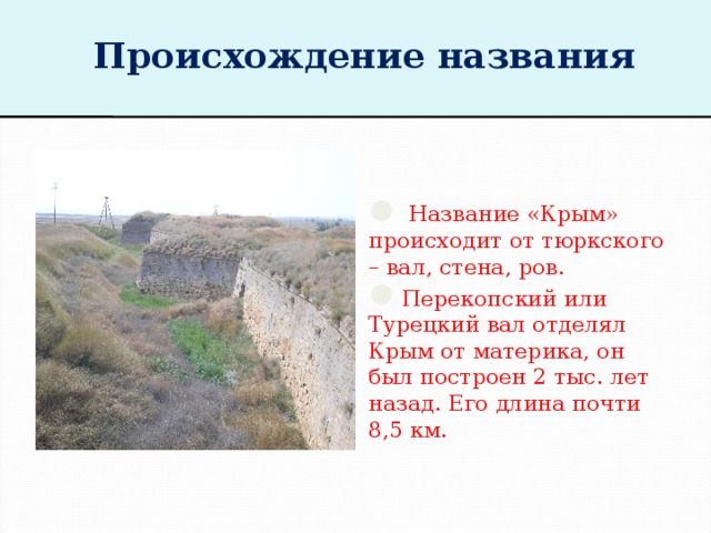 Происхождение названия  Название «Крым» происходит от тюркского – вал, стена, ров. Перекопский или Турецкий вал отделял Крым от материка, он был построен 2 тыс. лет назад. Его длина почти 8,5 км. 