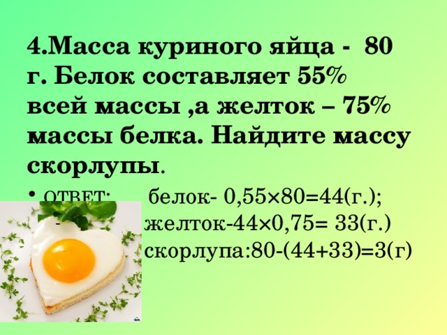 4.Масса куриного яйца - 80 г. Белок составляет 55% всей массы ,а желток – 75% массы белка. Найдите массу скорлупы . ОТВЕТ : белок- 0,55×80=44(г.);  желток-44×0,75= 33(г.)  скорлупа:80-(44+33)=3(г) 