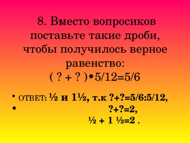  8. Вместо вопросиков поставьте такие дроби, чтобы получилось верное  равенство:  ( ? + ? )• 5/12=5/6 ОТВЕТ : ½ и 1½, т.к ?+?=5/6:5/12,  ?+?=2,  ½ + 1 ½=2 . 