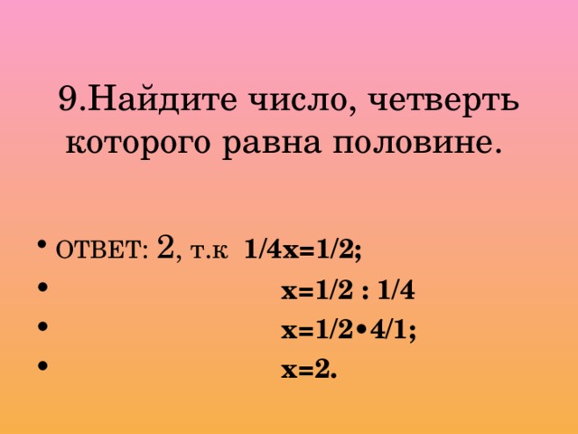 9.Найдите число, четверть которого равна половине. ОТВЕТ : 2 , т.к 1/4х=1/2;  х=1/2 : 1/4  х=1/2•4/1;  х=2. 