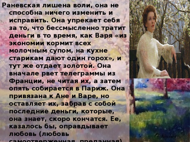 Раневская лишена воли, она не способна ничего изменить и исправить. Она упрекает себя за то, что бессмысленно тратит деньги в то время, как Варя «из экономии кормит всех молочным супом, на кухне старикам дают один горох», и тут же отдает золотой. Она вначале рвет телеграммы из Франции, не читая их, а затем опять собирается в Париж. Она привязана к Ане и Варе, но оставляет их, забрав с собой последние деньги, которые, она знает, скоро кончатся. Ее, казалось бы, оправдывает любовь (любовь самоотверженная, преданная), но это любовь к человеку подлому, бесчестному. Раневская действительно «ниже любви», как она сама говорит о себе. Странным образом она порождает цепную реакцию развращенности и паразитизма в других: в лакее Яше, парижском любовнике... 