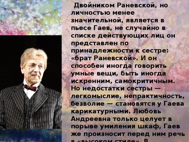  Двойником Раневской, но личностью менее значительной, является в пьесе Гаев, не случайно в списке действующих лиц он представлен по принадлежности к сестре: «брат Раневской». И он способен иногда говорить умные вещи, быть иногда искренним, самокритичным. Но недостатки сестры — легкомыслие, непрактичность, безволие — становятся у Гаева карикатурными. Любовь Андреевна только целует в порыве умиления шкаф, Гаев же произносит перед ним речь в «высоком стиле». В собственных глазах он аристократ самого высокого круга, Лопахина словно и не замечает и старается поставить «этого хама» на место. Но его презрение — презрение аристократа, проевшего свое состояние «на леденцах» — смешно..  Гаев инфантилен, нелеп. 