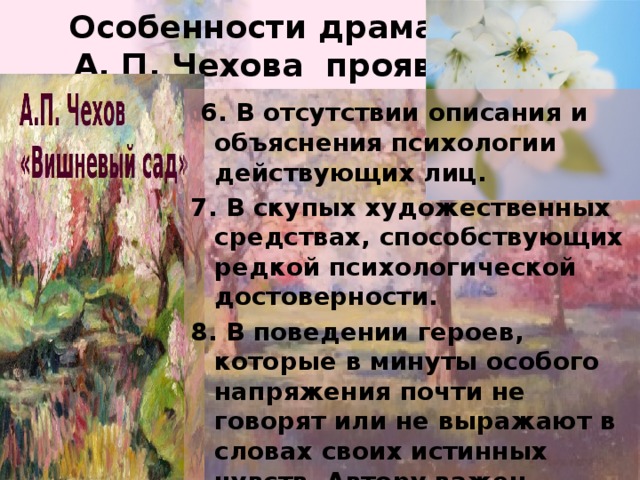 Особенности драматургии  А. П. Чехова проявляются  6. В отсутствии описания и объяснения психологии действующих лиц. 7. В скупых художественных средствах, способствующих редкой психологической достоверности. 8. В поведении героев, которые в минуты особого напряжения почти не говорят или не выражают в словах своих истинных чувств. Автору важен подтекст, то, что за словами. 9. В сложном подтексте, передающем не мысли героя, а суждения автора.  