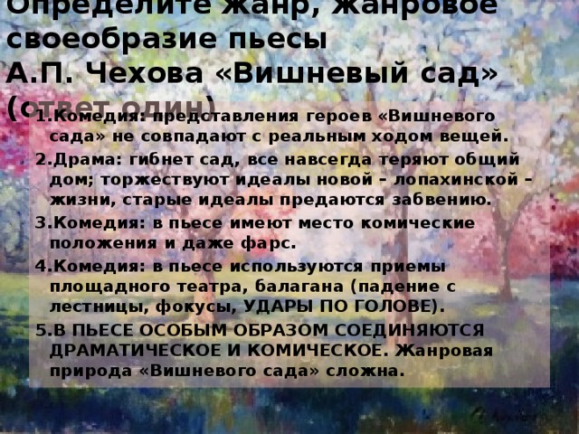 Определите жанр, жанровое своеобразие пьесы  А.П. Чехова «Вишневый сад» (ответ один) 1.Комедия: представления героев «Вишневого сада» не совпадают с реальным ходом вещей. 2.Драма: гибнет сад, все навсегда теряют общий дом; торжествуют идеалы новой – лопахинской – жизни, старые идеалы предаются забвению. 3.Комедия: в пьесе имеют место комические положения и даже фарс. 4.Комедия: в пьесе используются приемы площадного театра, балагана (падение с лестницы, фокусы, УДАРЫ ПО ГОЛОВЕ). 5.В ПЬЕСЕ ОСОБЫМ ОБРАЗОМ СОЕДИНЯЮТСЯ ДРАМАТИЧЕСКОЕ И КОМИЧЕСКОЕ. Жанровая природа «Вишневого сада» сложна. 