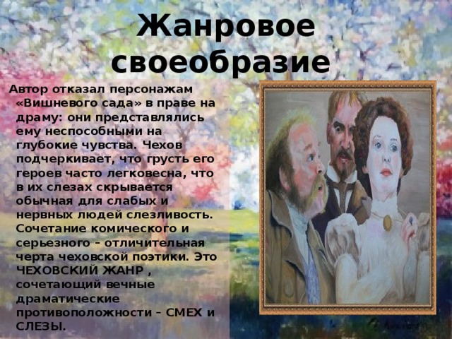 Жанровое своеобразие  Автор отказал персонажам «Вишневого сада» в праве на драму: они представлялись ему неспособными на глубокие чувства. Чехов подчеркивает, что грусть его героев часто легковесна, что в их слезах скрывается обычная для слабых и нервных людей слезливость. Сочетание комического и серьезного – отличительная черта чеховской поэтики. Это ЧЕХОВСКИЙ ЖАНР , сочетающий вечные драматические противоположности – СМЕХ и СЛЕЗЫ. 