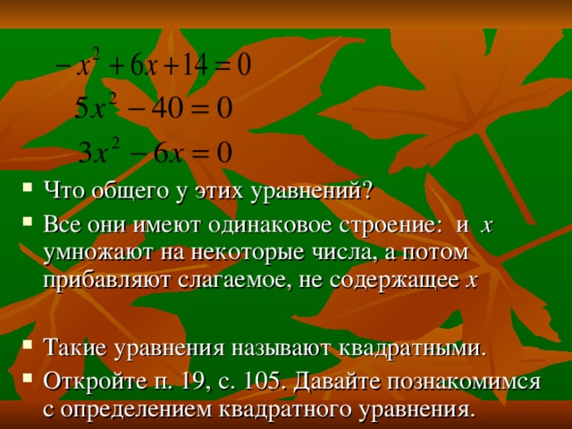 Что общего у этих уравнений? Все они имеют одинаковое строение: и х умножают на некоторые числа, а потом прибавляют слагаемое, не содержащее х Такие уравнения называют квадратными. Откройте п. 19, с. 105. Давайте познакомимся с определением квадратного уравнения. 