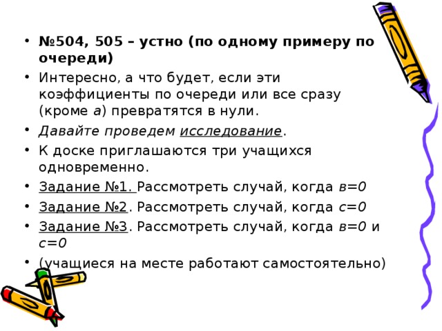 № 504, 505 – устно (по одному примеру по очереди) Интересно, а что будет, если эти коэффициенты по очереди или все сразу (кроме а ) превратятся в нули. Давайте проведем исследование . К доске приглашаются три учащихся одновременно. Задание №1. Рассмотреть случай, когда в=0 Задание №2 . Рассмотреть случай, когда с=0 Задание №3 . Рассмотреть случай, когда в=0 и с=0 (учащиеся на месте работают самостоятельно) 