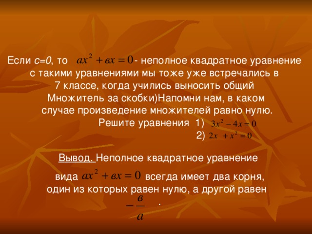 Если с=0 , то - неполное квадратное уравнение с такими уравнениями мы тоже уже встречались в 7 классе, когда учились выносить общий Множитель за скобки)Напомни нам, в каком  случае произведение множителей равно нулю. Решите уравнения 1)  2) Вывод. Неполное квадратное уравнение вида всегда имеет два корня, один из которых равен нулю, а другой равен . 