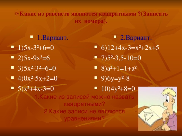 1.Какие из записей можно назвать квадратными? 2.Какие записи не являются уравнениями? ☼ Какие из равенств являются квадратными ?(Записать их номера). 1.Вариант. 1 ) 5 x -3²+6=0 2)5 x-9x³=6 3 )5x²-3²+6=0 4)0x²-5x+2=0 5)x²+4x-3=0 2. Вариант. 6 )12+4x-3=x ²+2x+5 7) 5²-3 , 5-10=0 8 )a²+1=1+a² 9 )6y=y²-8 10 )4y²+8=0 