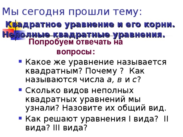 Мы сегодня прошли тему:   Квадратное уравнение и его корни. Неполные квадратные уравнения. Попробуем отвечать на вопросы:  Какое же уравнение называется квадратным? Почему ? Как называются числа а, в и с ? Сколько видов неполных квадратных уравнений мы узнали? Назовите их общий вид. Как решают уравнения I вида? II вида? III вида? 