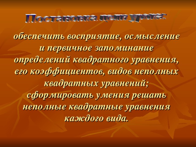     обеспечить восприятие, осмысление и первичное запоминание определений квадратного уравнения, его коэффициентов, видов неполных квадратных уравнений; сформировать умения решать неполные квадратные уравнения каждого вида.    