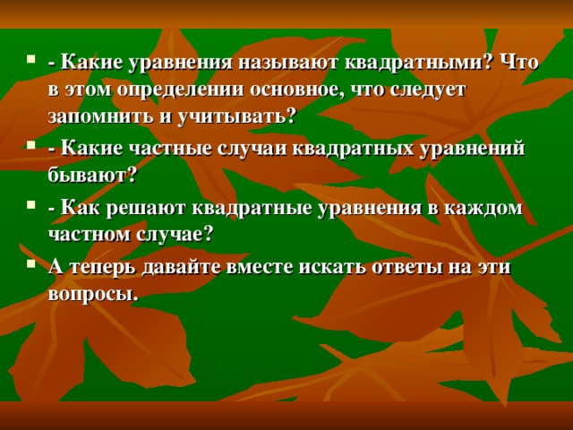 - Какие уравнения называют квадратными? Что в этом определении основное, что следует запомнить и учитывать? - Какие частные случаи квадратных уравнений бывают? - Как решают квадратные уравнения в каждом частном случае? А теперь давайте вместе искать ответы на эти вопросы.  