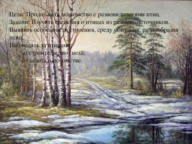 Цель: Продолжать знакомство с разновидностями птиц. Задачи: Изучить сведения о птицах из разных источников. Выявить особенности строения, среду обитания, разнообразия птиц. Наблюдать за птицами:  а) строительство гнезд;  б) забота о потомстве. 