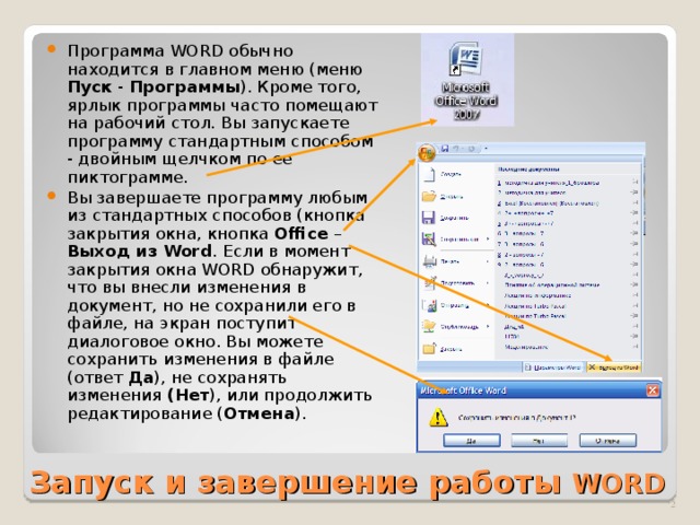 Программа WORD обычно находится в главном меню (меню Пуск - Программы ). Кроме того, ярлык программы часто помещают на рабочий стол. Вы запускаете программу стандартным способом - двойным щелчком по ее пиктограмме. Вы завершаете программу любым из стандартных способов (кнопка закрытия окна, кнопка Office – Выход  из Word . Если в момент закрытия окна WORD обнаружит, что вы внесли изменения в документ, но не сохранили его в файле, на экран поступит диалоговое окно. Вы можете сохранить изменения в файле (ответ Да ), не сохранять изменения (Нет ), или продолжить редактирование ( Отмена ).  Запуск и завершение работы  WORD   