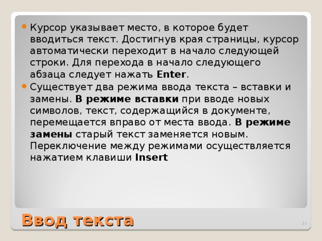 Курсор указывает место, в которое будет вводиться текст. Достигнув края страницы, курсор автоматически переходит в начало следующей строки. Для перехода в начало следующего абзаца следует нажать Enter . Существует два режима ввода текста – вставки и замены. В режиме вставки при вводе новых символов, текст, содержащийся в документе, перемещается вправо от места ввода. В режиме замены старый текст заменяется новым. Переключение между режимами осуществляется нажатием клавиши Insert Ввод текста  