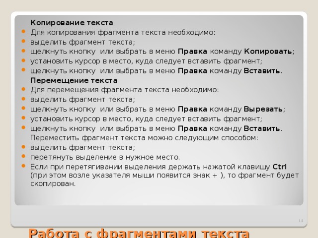  Копирование текста Для копирования фрагмента текста необходимо: выделить фрагмент текста; щелкнуть кнопку или выбрать в меню Правка команду Копировать ; установить курсор в место, куда следует вставить фрагмент; щелкнуть кнопку или выбрать в меню Правка команду Вставить .  Перемещение текста Для перемещения фрагмента текста необходимо: выделить фрагмент текста; щелкнуть кнопку или выбрать в меню Правка команду Вырезать ; установить курсор в место, куда следует вставить фрагмент; щелкнуть кнопку или выбрать в меню Правка команду Вставить .  Переместить фрагмент текста можно следующим способом: выделить фрагмент текста; перетянуть выделение в нужное место. Если при перетягивании выделения держать нажатой клавишу Ctrl (при этом возле указателя мыши появится знак + ), то фрагмент будет скопирован.     Работа с фрагментами текста  