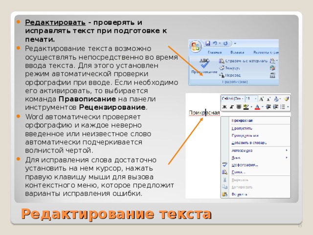 Редактировать - проверять и исправлять текст при подготовке к печати. Редактирование текста возможно  осуществлять непосредственно во время ввода текста. Для этого установлен режим автоматической проверки орфографии при вводе. Если необходимо его активировать, то выбирается команда Правописание на панели инструментов Рецензирование . Word автоматически проверяет орфографию и каждое неверно введенное или неизвестное слово автоматически подчеркивается волнистой чертой. Для исправления слова достаточно установить на нем курсор, нажать правую клавишу мыши для вызова контекстного меню, которое предложит варианты исправления ошибки.  Редактирование текста  