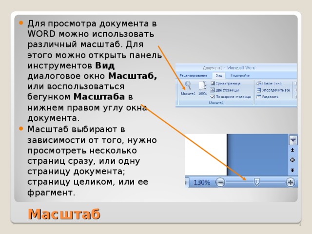 Для просмотра документа в WORD можно использовать различный масштаб. Для этого можно открыть панель инструментов Вид диалоговое окно Масштаб, или воспользоваться бегунком Масштаба в нижнем правом углу окна документа. Масштаб выбирают в зависимости от того, нужно просмотреть несколько страниц сразу, или одну страницу документа; страницу целиком, или ее фрагмент. Масштаб  