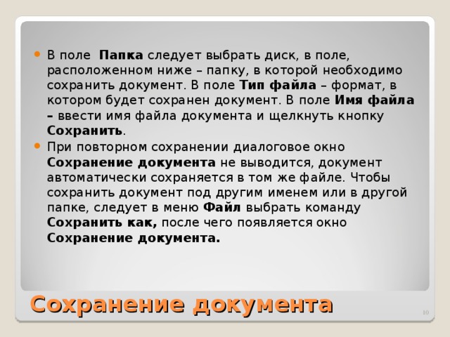 В поле Папка следует выбрать диск, в поле, расположенном ниже – папку, в которой необходимо сохранить документ. В поле Тип файла – формат, в котором будет сохранен документ. В поле Имя файла – ввести имя файла документа и щелкнуть кнопку Сохранить . При повторном сохранении диалоговое окно Сохранение документа не выводится, документ автоматически сохраняется в том же файле. Чтобы сохранить документ под другим именем или в другой папке, следует в меню Файл выбрать команду Сохранить как, после чего появляется окно Сохранение документа.  Сохранение документа  