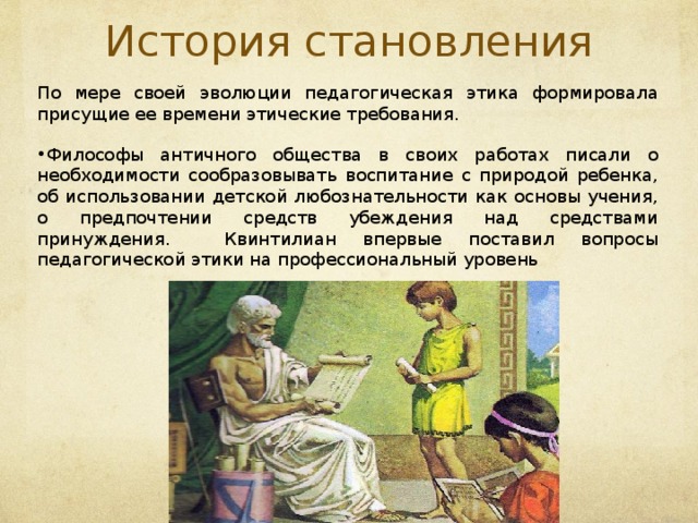 История становления По мере своей эволюции педагогическая этика формировала присущие ее времени этические требования. Ф илософы античного общества в своих работах писали о необходимости сообразовывать воспитание с природой ребенка, об использовании детской любознательности как основы учения, о предпочтении средств убеждения над средствами принуждения.  Квинтилиан впервые поставил вопросы педагогической этики на профессиональный уровень  