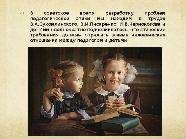 В советское время разработку проблем педагогической этики мы находим в трудах В.А.Сухомлинского, В.И.Писаренко, И.В.Чернокозова и др. Ими неоднократно подчеркивалось, что этические требования должны отражать живые человеческие отношения между педагогом и детьми.  