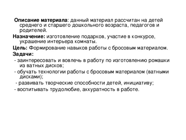  Описание материала : данный материал рассчитан на детей среднего и старшего дошкольного возраста, педагогов и родителей. Назначение: изготовление подарков, участие в конкурсе, украшение интерьера комнаты. Цель: Формирование навыков работы с бросовым материалом. Задачи:  - заинтересовать и вовлечь в работу по изготовлению ромашки из ватных дисков;  - обучать технологии работы с бросовым материалом (ватными дисками);  - развивать творческие способности детей, инициативу;  - воспитывать трудолюбие, аккуратность в работе. 