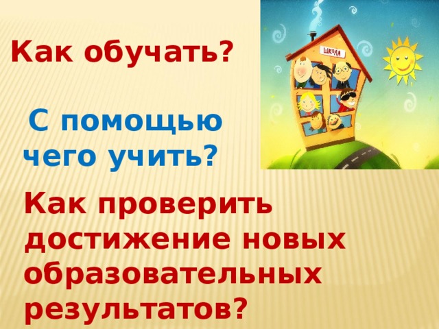 Как обучать? С помощью чего учить? Как проверить достижение новых образовательных результатов?  