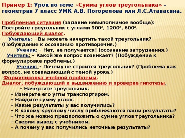 Пример 1:  Урок по теме « Сумма углов треугольника» – геометрия 7 класс УМК А.В. Погорелова или Л.С.Атанасяна.   Проблемная ситуация  (задание невыполнимое вообще): Постройте треугольник с углами 900 0 , 1200 0 , 600 0 . Побуждающий диалог .  Учитель : – Вы можете начертить такой треугольник? (Побуждение к осознанию противоречия.)  Ученик : – Нет, не получается! (осознание затруднения.)  Учитель : – Какой же вопрос возникает? (Побуждение к формулировке проблемы.)  Ученик: – Почему не строится треугольник? (Проблема как вопрос, не совпадающий с темой урока.)   Формулировка учебной проблемы . Диалог, побуждающий к выдвижению и проверке гипотезы .   – Начертите треугольник.  – Измерьте его углы транспортиром.  – Найдите сумму углов.  – Какие результаты у вас получились?  – К какому круглому числу приближаются ваши результаты?  – Что же можно предположить о сумме углов треугольника?  – Сверим вывод с учебником.  – А почему у вас получились неточные результаты?    