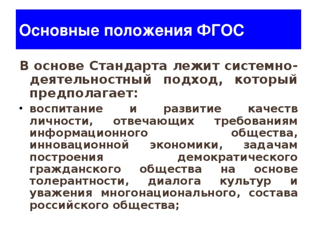 Основные положения ФГОС В основе Стандарта лежит системно-деятельностный подход, который предполагает: воспитание и развитие качеств личности, отвечающих требованиям информационного общества, инновационной экономики, задачам построения демократического гражданского общества на основе толерантности, диалога культур и уважения многонационального, состава российского общества;  