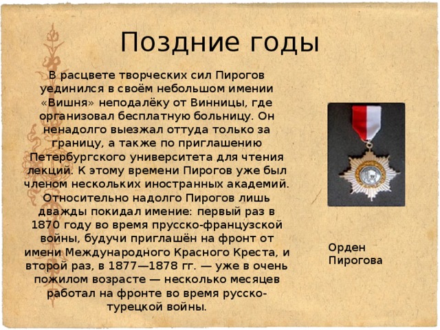 Поздние годы В расцвете творческих сил Пирогов уединился в своём небольшом имении «Вишня» неподалёку от Винницы, где организовал бесплатную больницу. Он ненадолго выезжал оттуда только за границу, а также по приглашению Петербургского университета для чтения лекций. К этому времени Пирогов уже был членом нескольких иностранных академий. Относительно надолго Пирогов лишь дважды покидал имение: первый раз в 1870 году во время прусско-французской войны, будучи приглашён на фронт от имени Международного Красного Креста, и второй раз, в 1877—1878 гг. — уже в очень пожилом возрасте — несколько месяцев работал на фронте во время русско-турецкой войны. Орден Пирогова 
