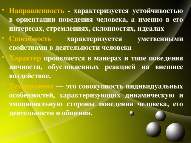 Направленность - характеризуется устойчивостью в ориентации поведения человека, а именно в его интересах, стремлениях, склонностях, идеалах Способность характеризуется умственными свойствами в деятельности человека Характер проявляется в манерах и типе поведения личности, обусловленных реакцией на внешнее воздействие. Темперамент — это совокупность индивидуальных особенностей, характеризующих динамическую и эмоциональную стороны поведения человека, его деятельности и общения. 