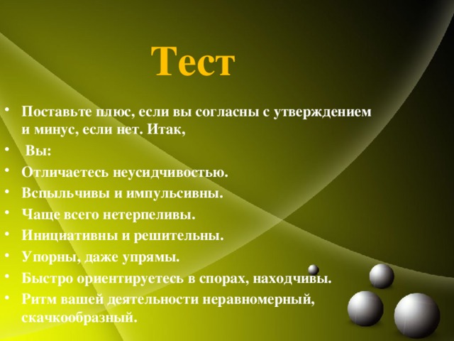 Тест Поставьте плюс, если вы согласны с утверждением и минус, если нет. Итак,   Вы: Отличаетесь неусидчивостью. Вспыльчивы и импульсивны. Чаще всего нетерпеливы. Инициативны и решительны. Упорны, даже упрямы. Быстро ориентируетесь в спорах, находчивы. Ритм вашей деятельности неравномерный, скачкообразный. 