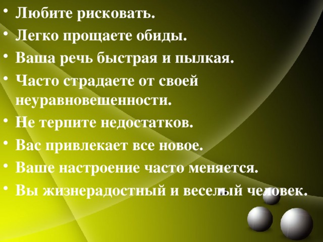 Любите рисковать. Легко прощаете обиды. Ваша речь быстрая и пылкая. Часто страдаете от своей неуравновешенности. Не терпите недостатков. Вас привлекает все новое. Ваше настроение часто меняется. Вы жизнерадостный и веселый человек. 