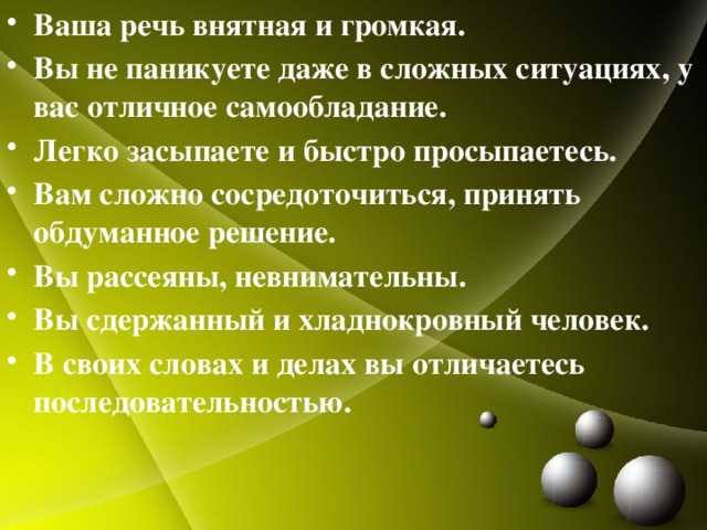 Ваша речь внятная и громкая. Вы не паникуете даже в сложных ситуациях, у вас отличное самообладание. Легко засыпаете и быстро просыпаетесь. Вам сложно сосредоточиться, принять обдуманное решение. Вы рассеяны, невнимательны. Вы сдержанный и хладнокровный человек. В своих словах и делах вы отличаетесь последовательностью.  