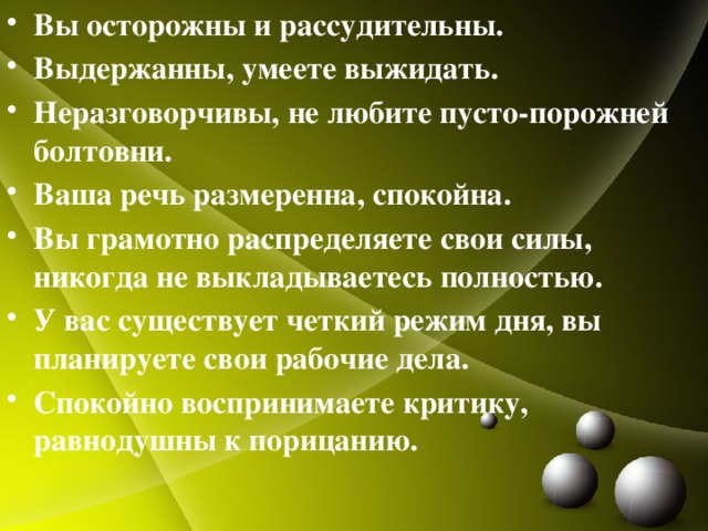 Вы осторожны и рассудительны. Выдержанны, умеете выжидать. Неразговорчивы, не любите пусто-порожней болтовни. Ваша речь размеренна, спокойна. Вы грамотно распределяете свои силы, никогда не выкладываетесь полностью. У вас существует четкий режим дня, вы планируете свои рабочие дела. Спокойно воспринимаете критику, равнодушны к порицанию.  